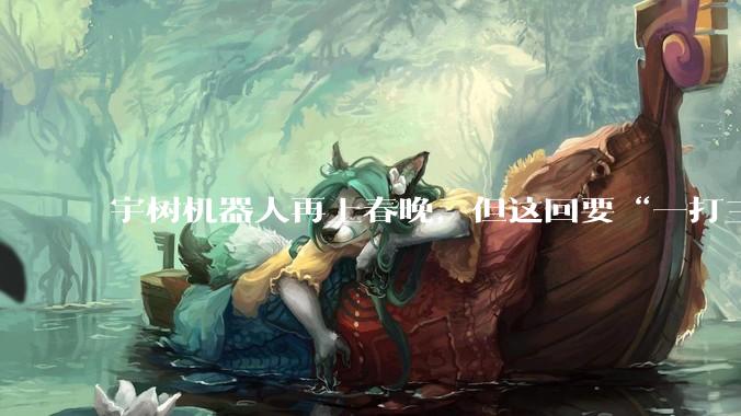 宇树机器人再上春晚，但这回要“一打三”了_通用_***_人形